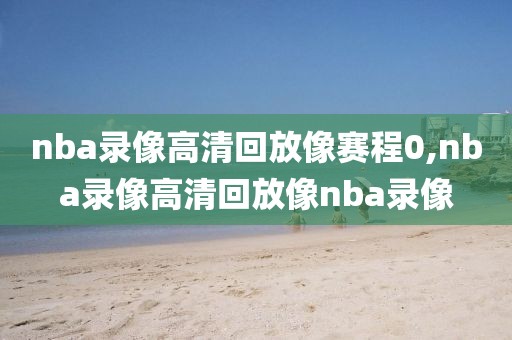 nba录像高清回放像赛程0,nba录像高清回放像nba录像