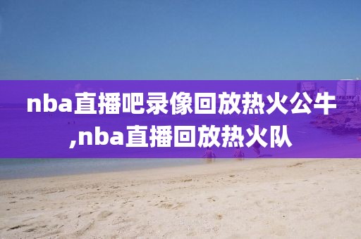 nba直播吧录像回放热火公牛,nba直播回放热火队