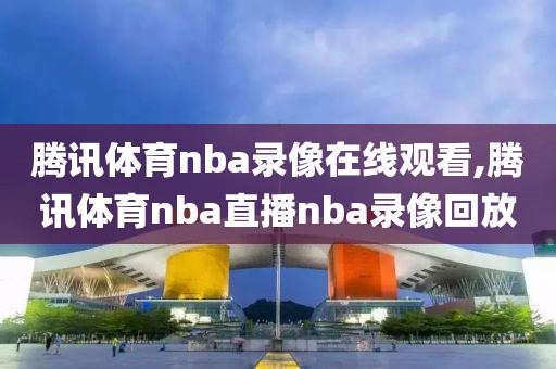 腾讯体育nba录像在线观看,腾讯体育nba直播nba录像回放