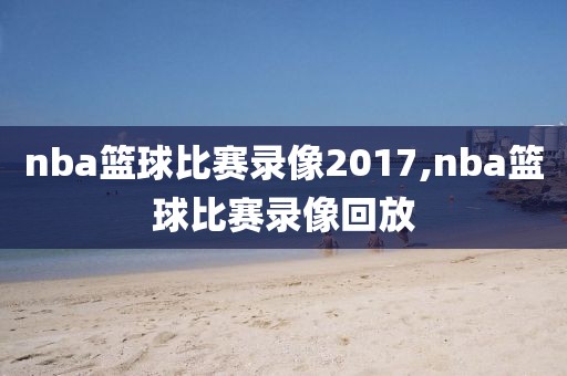 nba篮球比赛录像2017,nba篮球比赛录像回放