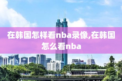 在韩国怎样看nba录像,在韩国怎么看nba