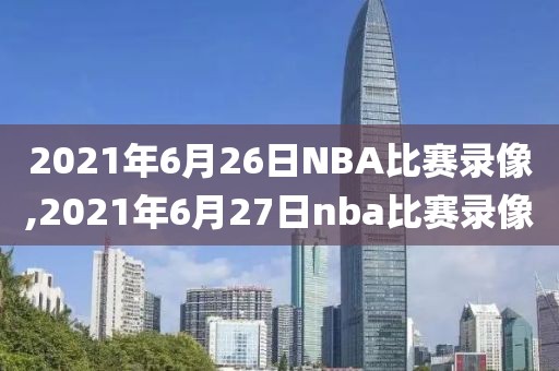 2021年6月26日NBA比赛录像,2021年6月27日nba比赛录像