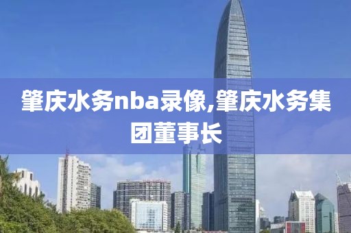 肇庆水务nba录像,肇庆水务集团董事长