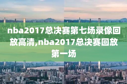 nba2017总决赛第七场录像回放高清,nba2017总决赛回放第一场