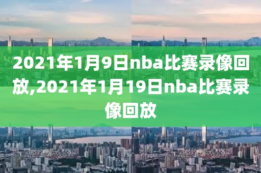 2021年1月9日nba比赛录像回放,2021年1月19日nba比赛录像回放