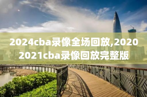 2024cba录像全场回放,20202021cba录像回放完整版