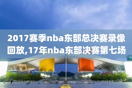 2017赛季nba东部总决赛录像回放,17年nba东部决赛第七场