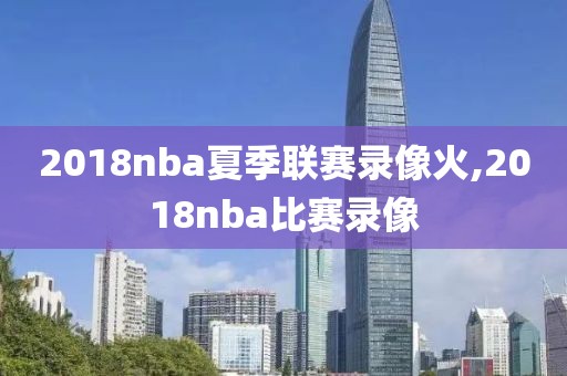 2018nba夏季联赛录像火,2018nba比赛录像