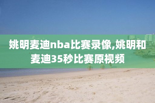 姚明麦迪nba比赛录像,姚明和麦迪35秒比赛原视频