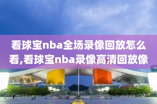 看球宝nba全场录像回放怎么看,看球宝nba录像高清回放像