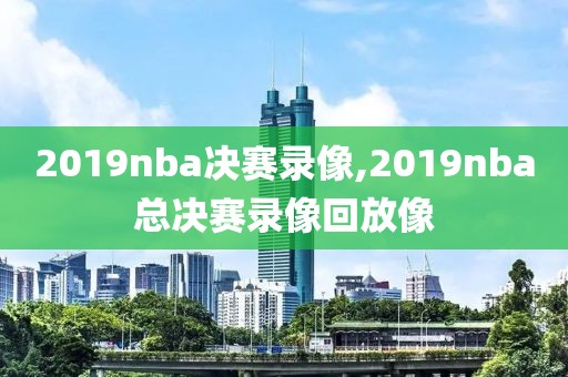 2019nba决赛录像,2019nba总决赛录像回放像