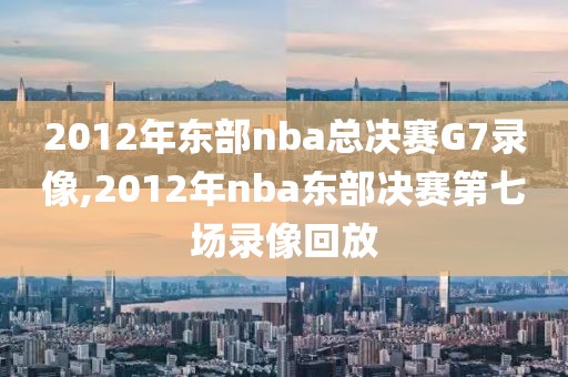 2012年东部nba总决赛G7录像,2012年nba东部决赛第七场录像回放