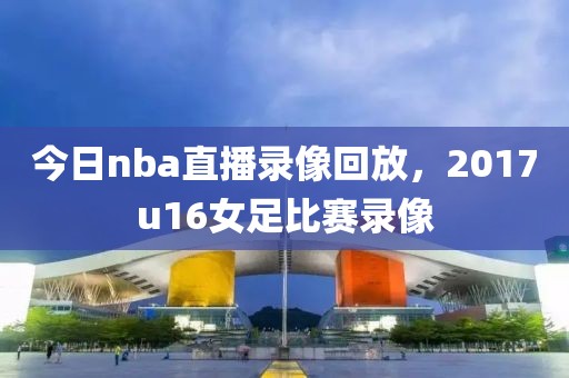 今日nba直播录像回放，2017u16女足比赛录像