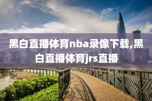 黑白直播体育nba录像下载,黑白直播体育jrs直播