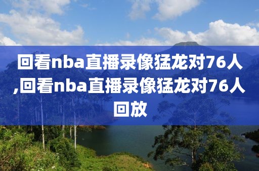 回看nba直播录像猛龙对76人,回看nba直播录像猛龙对76人回放