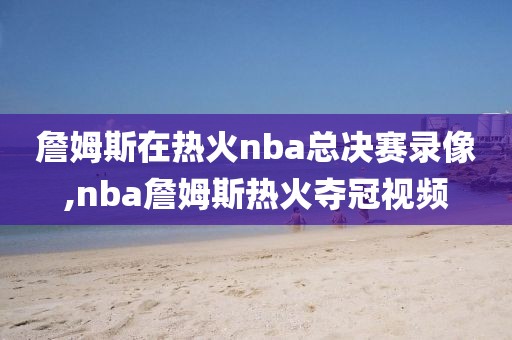 詹姆斯在热火nba总决赛录像,nba詹姆斯热火夺冠视频