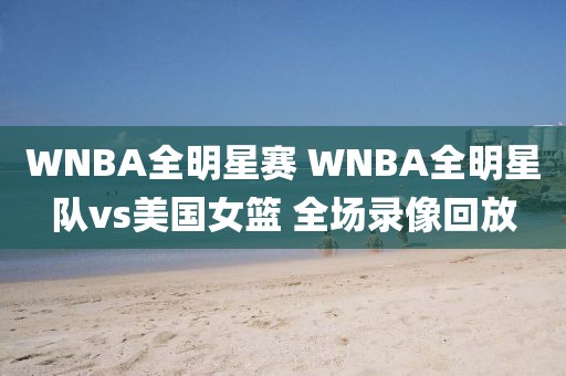 WNBA全明星赛 WNBA全明星队vs美国女篮 全场录像回放