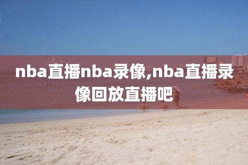 nba直播nba录像,nba直播录像回放直播吧