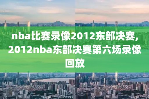 nba比赛录像2012东部决赛,2012nba东部决赛第六场录像回放