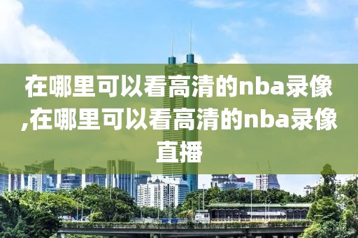 在哪里可以看高清的nba录像,在哪里可以看高清的nba录像直播