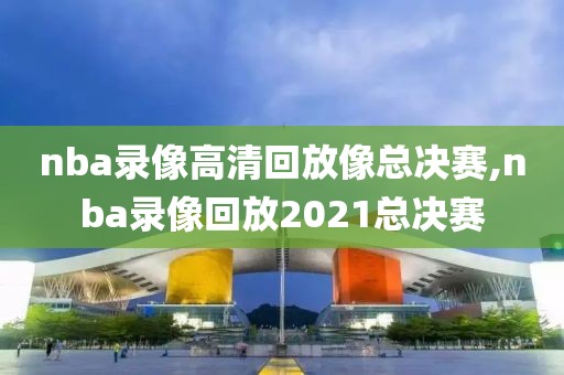 nba录像高清回放像总决赛,nba录像回放2021总决赛