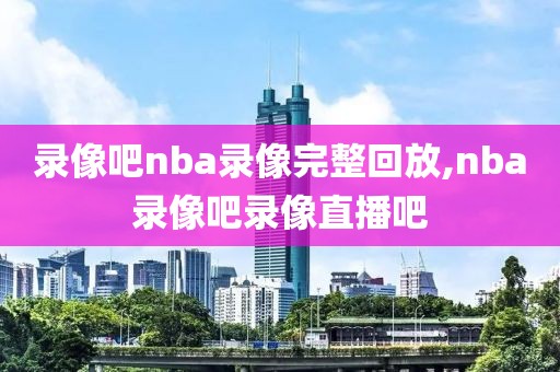 录像吧nba录像完整回放,nba录像吧录像直播吧