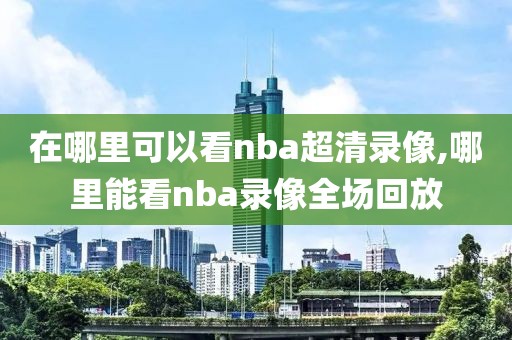 在哪里可以看nba超清录像,哪里能看nba录像全场回放