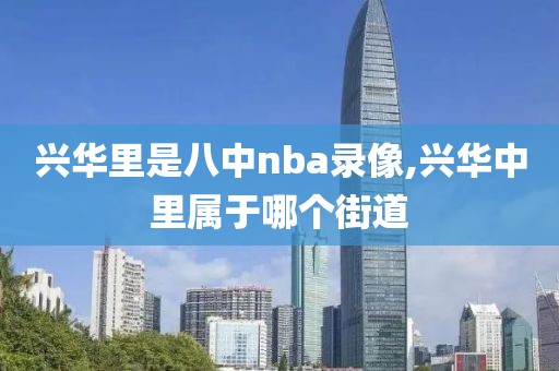 兴华里是八中nba录像,兴华中里属于哪个街道