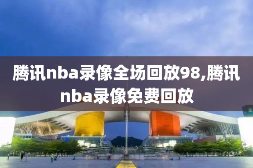 腾讯nba录像全场回放98,腾讯nba录像免费回放