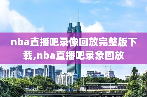 nba直播吧录像回放完整版下载,nba直播吧录象回放