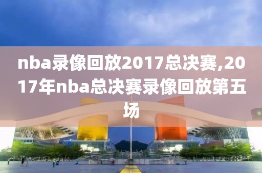 nba录像回放2017总决赛,2017年nba总决赛录像回放第五场