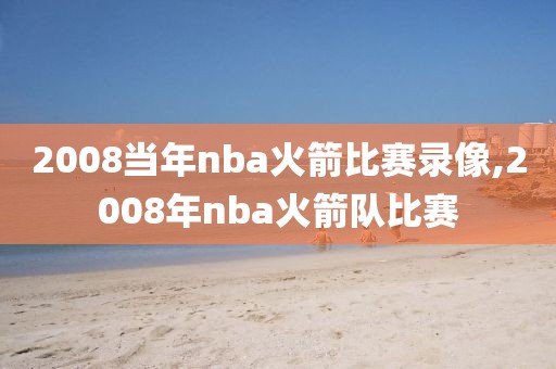 2008当年nba火箭比赛录像,2008年nba火箭队比赛