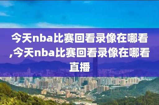 今天nba比赛回看录像在哪看,今天nba比赛回看录像在哪看直播