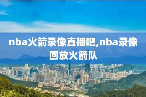 nba火箭录像直播吧,nba录像回放火箭队
