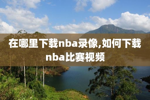 在哪里下载nba录像,如何下载nba比赛视频