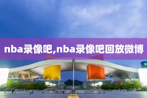 nba录像吧,nba录像吧回放微博