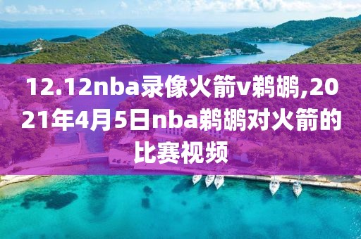 12.12nba录像火箭v鹈鹕,2021年4月5日nba鹈鹕对火箭的比赛视频