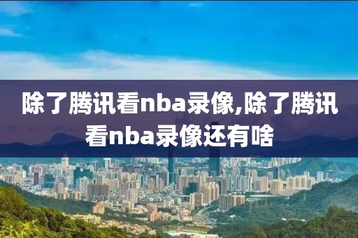 除了腾讯看nba录像,除了腾讯看nba录像还有啥