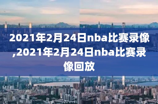 2021年2月24日nba比赛录像,2021年2月24日nba比赛录像回放