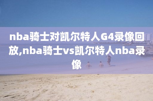 nba骑士对凯尔特人G4录像回放,nba骑士vs凯尔特人nba录像