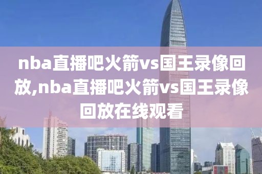 nba直播吧火箭vs国王录像回放,nba直播吧火箭vs国王录像回放在线观看