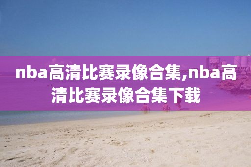 nba高清比赛录像合集,nba高清比赛录像合集下载