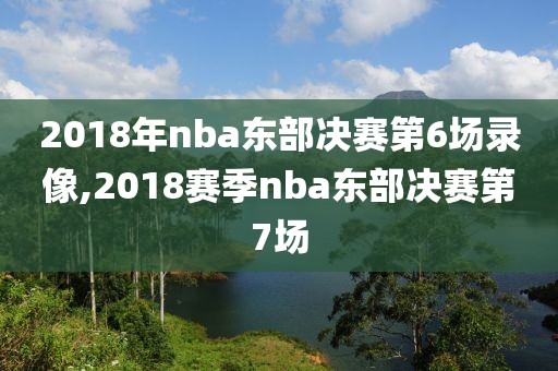 2018年nba东部决赛第6场录像,2018赛季nba东部决赛第7场
