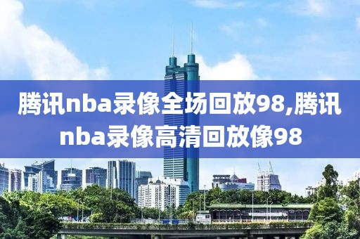 腾讯nba录像全场回放98,腾讯nba录像高清回放像98