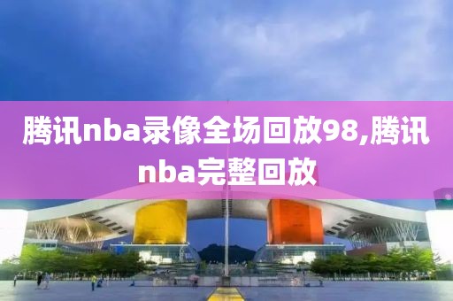 腾讯nba录像全场回放98,腾讯nba完整回放