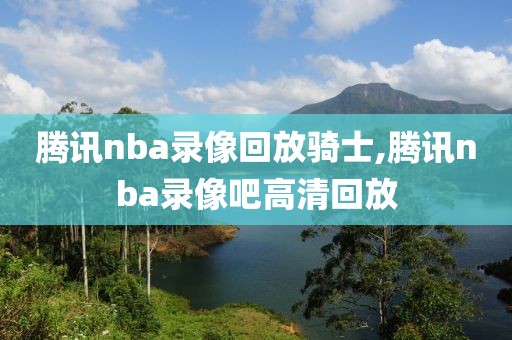 腾讯nba录像回放骑士,腾讯nba录像吧高清回放