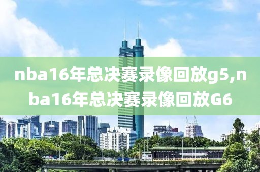 nba16年总决赛录像回放g5,nba16年总决赛录像回放G6