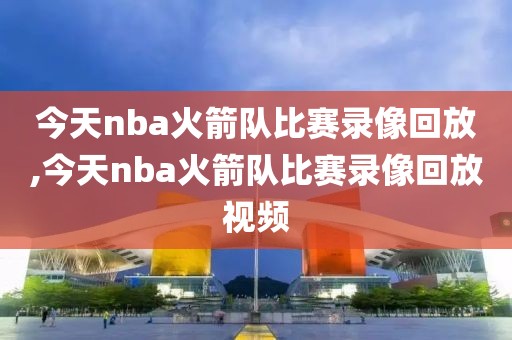 今天nba火箭队比赛录像回放,今天nba火箭队比赛录像回放视频