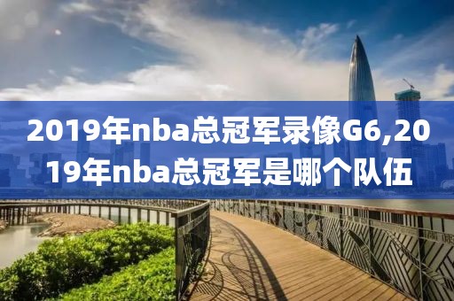 2019年nba总冠军录像G6,2019年nba总冠军是哪个队伍