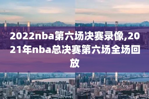 2022nba第六场决赛录像,2021年nba总决赛第六场全场回放